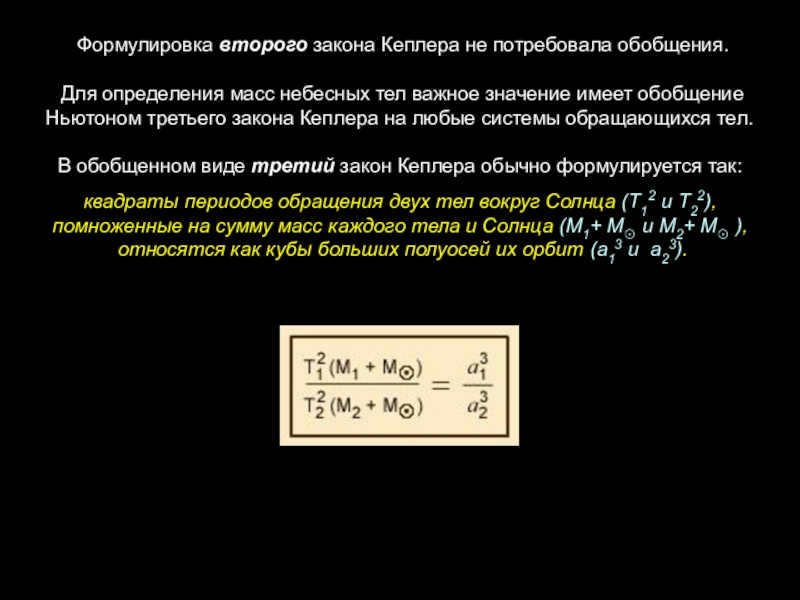  The formulation of Kepler's second law did not require generalization. To determine the masses of celestial bodies, Newton's generalization of Kepler's third law to any system of orbiting bodies is important.In generalized form, Kepler's third law is usually formulated as follows: the squares of the periods of revolution of two bodies around the Sun (T12 and T22), multiplied by the sum of the masses of each body and the Sun (M1+ M☉ and M2+).