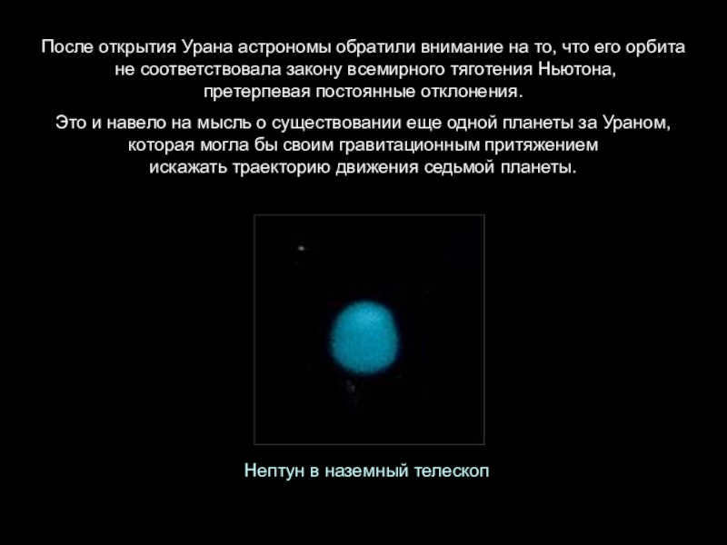 After the discovery of Uranus, astronomers noticed that its orbit did not conform to Newton's law of universal gravitation, undergoing constant deviations. This suggested the existence of another planet beyond Uranus, which could distort the trajectory of the seventh planet with its gravitational pull. Neptune in a ground-based telescope