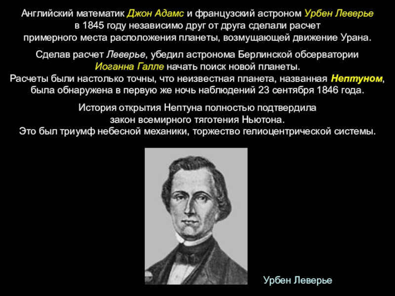 English mathematician John Adams and French astronomer Urbain Leverrier in 1845 independently of each other made a calculation of the approximate location of the planet perturbing the motion of Uranus.Having made the calculation Leverrier, convinced the astronomer of the Berlin